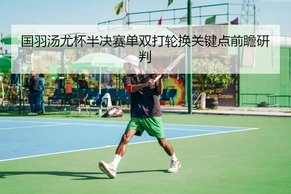 国羽汤尤杯半决赛单双打轮换关键点前瞻研判