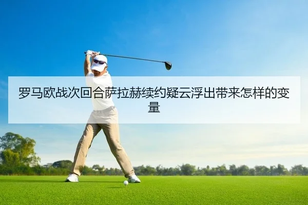 罗马欧战次回合萨拉赫续约疑云浮出带来怎样的变量